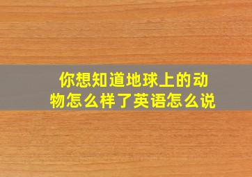 你想知道地球上的动物怎么样了英语怎么说