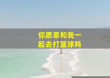 你愿意和我一起去打篮球吗