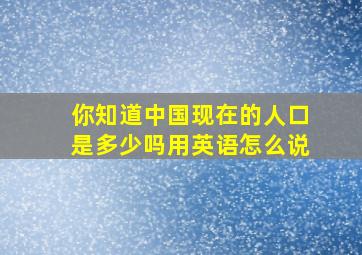 你知道中国现在的人口是多少吗用英语怎么说