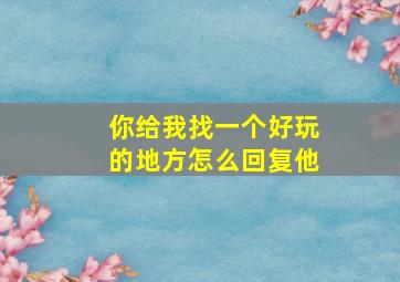 你给我找一个好玩的地方怎么回复他