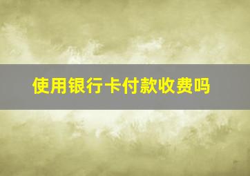 使用银行卡付款收费吗