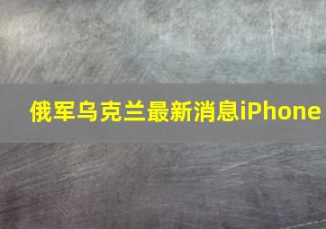 俄军乌克兰最新消息iPhone