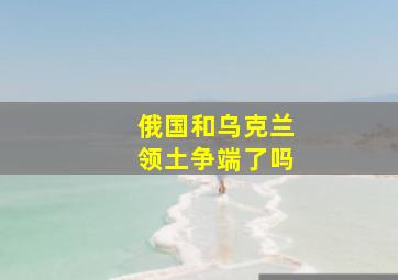 俄国和乌克兰领土争端了吗