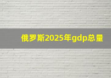 俄罗斯2025年gdp总量