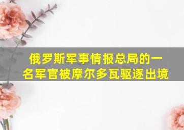 俄罗斯军事情报总局的一名军官被摩尔多瓦驱逐出境