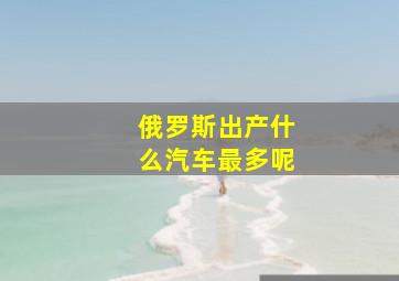 俄罗斯出产什么汽车最多呢