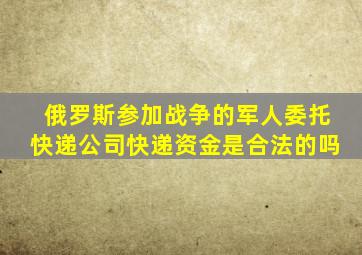 俄罗斯参加战争的军人委托快递公司快递资金是合法的吗