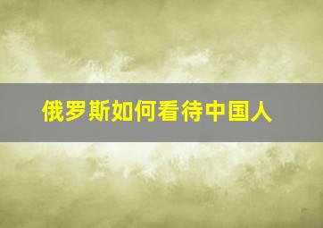 俄罗斯如何看待中国人