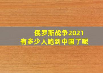 俄罗斯战争2021有多少人跑到中国了呢