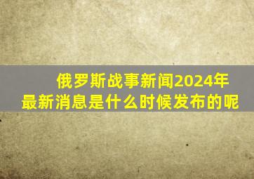 俄罗斯战事新闻2024年最新消息是什么时候发布的呢