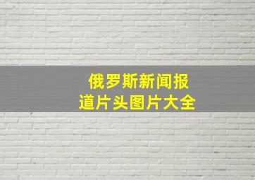 俄罗斯新闻报道片头图片大全