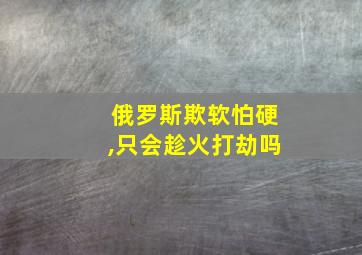 俄罗斯欺软怕硬,只会趁火打劫吗