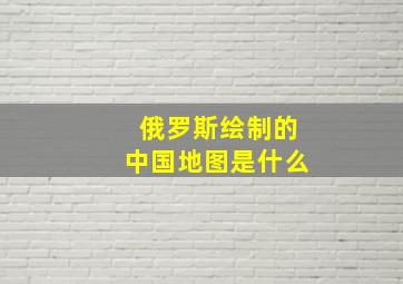 俄罗斯绘制的中国地图是什么