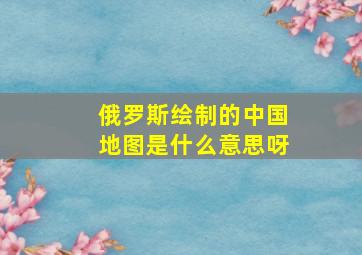 俄罗斯绘制的中国地图是什么意思呀