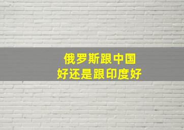 俄罗斯跟中国好还是跟印度好