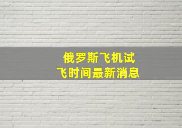 俄罗斯飞机试飞时间最新消息