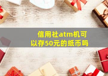 信用社atm机可以存50元的纸币吗