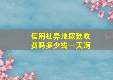 信用社异地取款收费吗多少钱一天啊