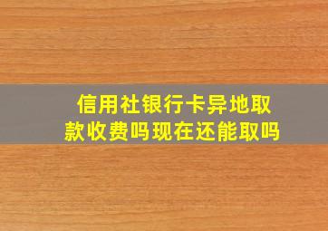 信用社银行卡异地取款收费吗现在还能取吗