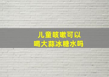 儿童咳嗽可以喝大蒜冰糖水吗