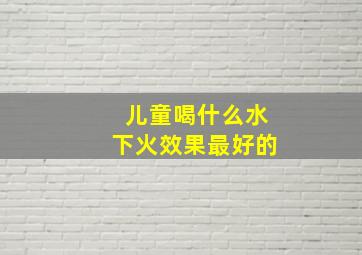 儿童喝什么水下火效果最好的