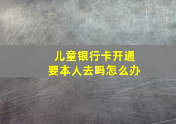 儿童银行卡开通要本人去吗怎么办