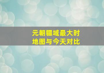 元朝疆域最大时地图与今天对比