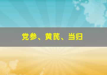 党参、黄芪、当归