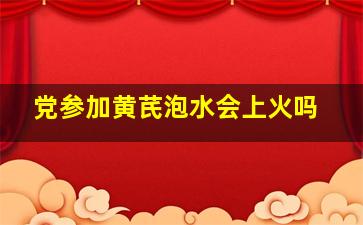 党参加黄芪泡水会上火吗