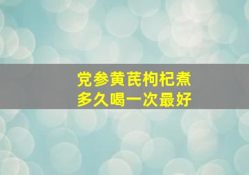 党参黄芪枸杞煮多久喝一次最好