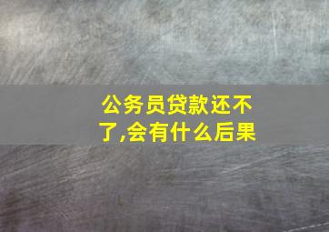 公务员贷款还不了,会有什么后果