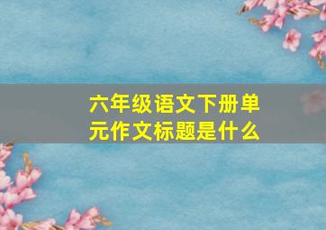 六年级语文下册单元作文标题是什么