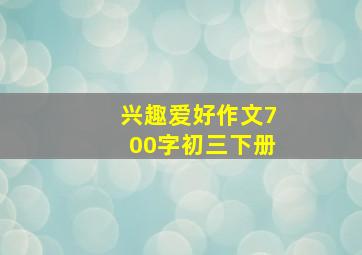 兴趣爱好作文700字初三下册