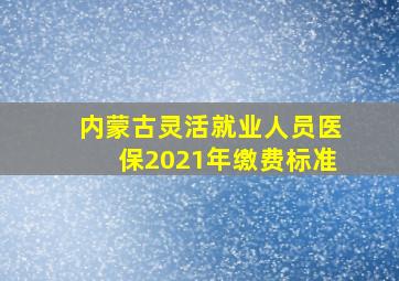 内蒙古灵活就业人员医保2021年缴费标准