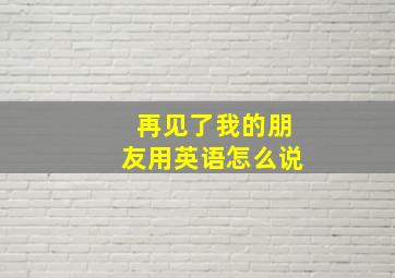 再见了我的朋友用英语怎么说