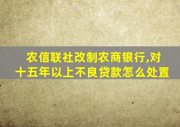 农信联社改制农商银行,对十五年以上不良贷款怎么处置