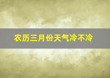 农历三月份天气冷不冷