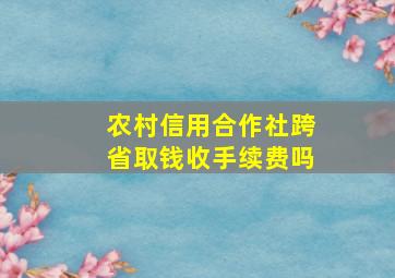 农村信用合作社跨省取钱收手续费吗