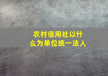 农村信用社以什么为单位统一法人