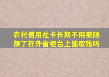 农村信用社卡长期不用被限额了在外省柜台上能取钱吗