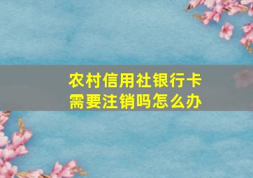 农村信用社银行卡需要注销吗怎么办