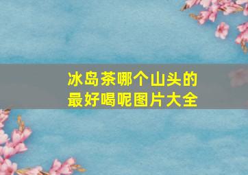 冰岛茶哪个山头的最好喝呢图片大全