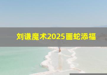 刘谦魔术2025画蛇添福