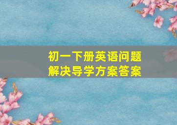 初一下册英语问题解决导学方案答案