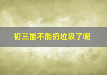 初三能不能扔垃圾了呢