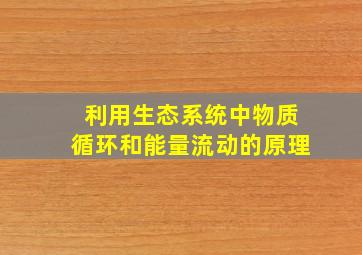 利用生态系统中物质循环和能量流动的原理