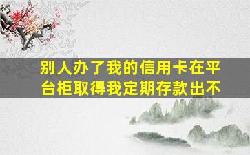 别人办了我的信用卡在平台柜取得我定期存款出不