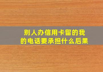 别人办信用卡留的我的电话要承担什么后果