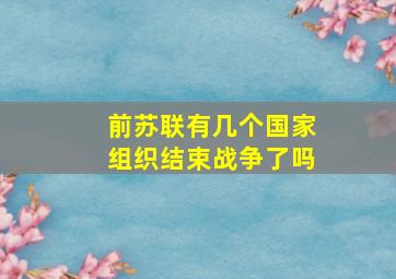 前苏联有几个国家组织结束战争了吗