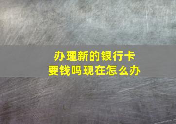 办理新的银行卡要钱吗现在怎么办